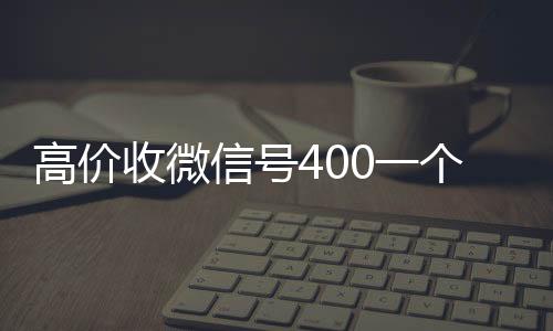 高价收微信号400一个不回收vx号成问题（收微信号400至1200一个秒结账）